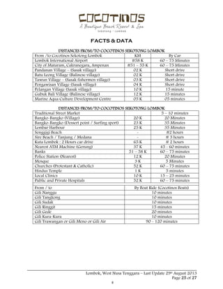  
 
FACTS & DATA
 
_____________________________________________________________________________________
Lombok, West Nusa Tenggara – Last Update 29st August 2013
Page 25 of 27 
DISTANCES FROM/TO COCOTINOS SEKOTONG LOMBOK
From /to Cocotinos Sekotong Lombok KM By Car
Lombok International Airport #58 K 60 – 75 Minutes
City of Mataram, Cakranegara, Ampenan #51 – 55 K 60 – 75 Minutes
Pandanan Village – (Sasak village) 02 K Short drive
Batu Leong Village (Balinese village) 02 K Short drive
Tawun Village – (Sasak fishermen village) 03 K Short drive
Pengawisan Village (Sasak village) 04 K Short drive
Pelangan Village (Sasak village) 10 K 15 minute
Gubuk Bali Village (Balinese village) 12 K 15 minutes
Marine Aqua Culture Development Centre 05 K 05 minutes
DISTANCES FROM/TO COCOTINOS SEKOTONG LOMBOK
Traditional Street Market 5 – 10 minutes
Bangko-Bangko (Village) 20 K 20 Minutes
Bangko-Bangko (Dessert point / Surfing sport) 23 K 35 Minutes
Lembar Harbour 25 K 35 Minutes
Senggigi Beach - #2 hours
Sire Beach / Tanjung / Medana - # 3 hours
Kuta Lombok : 2 Hours car drive 65 K # 2 hours
Nearest ATM Machine (Gerung) 37 K 45 - 60 minutes
Banks 51 – 58 K 60 – 75 minutes
Police Station (Nearest) 12 K 20 Minutes
Mosque 3 K 5 Minutes
Churches (Protestant & Catholic) 52 K 60 – 75 minutes
Hindus Temple 1 K 5 minutes
Local Clinics 10 K 15 – 25 minutes
Public and Private Hospitals 52 K 60 – 75 minutes
From / to By Boat Ride (Cocotinos Boats)
Gili Nanggu 10 minutes
Gili Tangkong 10 minutes
Gili Sudak 10 minutes
Gili Ringgit 15 minutes
Gili Gede 20 minutes
Gili Kura-Kura 10 minutes
Gili Trawangan or Gili Meno or Gili Air 90 - 120 minutes
 