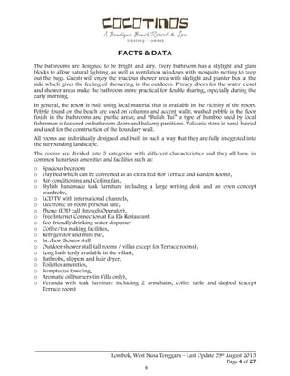  
 
FACTS & DATA
 
_____________________________________________________________________________________
Lombok, West Nusa Tenggara – Last Update 29st August 2013
Page 4 of 27 
The bathrooms are designed to be bright and airy. Every bathroom has a skylight and glass
blocks to allow natural lighting, as well as ventilation windows with mosquito netting to keep
out the bugs. Guests will enjoy the spacious shower area with skylight and planter box at the
side which gives the feeling of showering in the outdoors. Privacy doors for the water closet
and shower areas make the bathroom more practical for double sharing, especially during the
early morning.
In general, the resort is built using local material that is available in the vicinity of the resort.
Pebble found on the beach are used on columns and accent walls; washed pebble is the floor
finish in the bathrooms and public areas; and “Buluh Tui” a type of bamboo used by local
fisherman is featured on bathroom doors and balcony partitions. Volcanic stone is hand-hewed
and used for the construction of the boundary wall.
All rooms are individually designed and built in such a way that they are fully integrated into
the surrounding landscape.
The rooms are divided into 5 categories with different characteristics and they all have in
common luxurious amenities and facilities such as:
o Spacious bedroom
o Day bed which can be converted as an extra bed (for Terrace and Garden Room),
o Air-conditioning and Ceiling fan,
o Stylish handmade teak furniture including a large writing desk and an open concept
wardrobe,
o LCD TV with international channels,
o Electronic in-room personal safe,
o Phone (IDD call through Operator),
o Free Internet Connection at Ela Ela Restaurant,
o Eco-friendly drinking water dispenser
o Coffee/tea making facilities,
o Refrigerator and mini bar,
o In-door Shower stall
o Outdoor shower stall (all rooms / villas except for Terrace rooms),
o Long bath (only available in the villas),
o Bathrobe, slippers and hair dryer,
o Toilettes amenities,
o Sumptuous toweling,
o Aromatic oil burners (in Villa only),
o Veranda with teak furniture including 2 armchairs, coffee table and daybed (except
Terrace room)
 