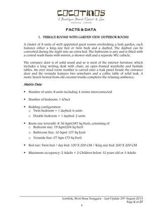  
 
FACTS & DATA
 
_____________________________________________________________________________________
Lombok, West Nusa Tenggara – Last Update 29st August 2013
Page 6 of 27 
1. TERRACE ROOMS WITH GARDEN VIEW (SUPERIOR ROOM)
A cluster of 8 units of well-appointed guest rooms overlooking a lush garden, each
features either a king-size bed or twin beds and a daybed. The daybed can be
converted during the night into an extra bed. The bathroom is airy and is fitted with
a central wash basin with mirror, a shower stall and a separate WC cubicle.
The entrance door is of solid wood and so is most of the interior furniture which
includes a long writing desk with chair, an open-framed wardrobe and bedside
tables. An over sized room number is carved onto a teak panel beside the entrance
door and the veranda features two armchairs and a coffee table of solid teak. A
rustic bench hewed from old coconut trunks completes the relaxing ambience.
Matrix Data:
 Number of units: 8 units including 4 rooms interconnected
 Number of bedroom: 1 (One)
 Bedding configuration:
o Twin bedroom + 1 daybed: 6 units
o Double bedroom + 1 daybed: 2 units
 Room size (overall): # 36 Sqm(387 Sq Feet), consisting of
o Bedroom size: 19 Sqm(204 Sq Feet)
o Bathroom Size: 10 Sqm( 107 Sq Feet)
o Veranda Size: 07 Sqm (75 Sq Feet)
 Bed size: Twin bed / day bed: 100 X 200 CM / King size bed: 200 X 200 CM
 Maximum occupancy: 2 Adults + 2 Children below 12 years old or 3 Adults
 