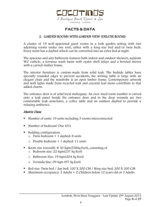  
 
FACTS & DATA
 
_____________________________________________________________________________________
Lombok, West Nusa Tenggara – Last Update 29st August 2013
Page 8 of 27 
2. GARDEN ROOMS WITH GARDEN VIEW (DELUXE ROOM)
A cluster of 19 well-appointed guest rooms in a lush garden setting with two
adjoining rooms under one roof, either with a king-size bed and/or twin beds.
Every room has a daybed which can be converted into an extra bed at night.
The spacious and airy bathroom features both indoor and outdoor showers, separate
WC cubicle, a terrazzo wash basin with oyster shell inlays and a beveled mirror
with a carved-timber frame.
The interior furniture is custom-made from solid teak. The bedside tables have
specially rounded edges to prevent accidents, the writing table is large with an
elegant chair and the wardrobe is an open timber frame. Contemporary artwork
and wall lights made from recycled teak and coconut leaf-stems contribute to that
added charm.
The entrance door is of solid local mahogany. An over sized room number is carved
onto a teak panel beside the entrance door and in the deep veranda are two
comfortable teak armchairs, a coffee table and an outdoor daybed to provide a
relaxing ambience.
Matrix Data:
 Number of units: 19 units including 5 rooms interconnected
 Number of bedroom: One (01)
 Bedding configuration:
o Twin bedroom + 1 daybed: 8 units
o Double bedroom + 1 daybed: 11 units
 Room size (overall): # 50 Sqm(538Sq Feet), consisting of
o Bedroom size: 22 Sqm(237 Sq Feet)
o Bathroom Size: 19 Sqm(204 Sq Feet)
o Veranda Size: 09 Sqm (97 Sq Feet)
 Bed size: Twin bed / day bed: 100 X 200 CM / King size bed: 200 X 200 CM
 Maximum occupancy: 2 Adults + 2 Children below 12 years old or 3 Adults
 