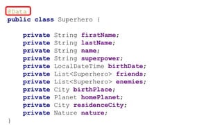 @Data
public class Superhero {
private String firstName;
private String lastName;
private String name;
private String superpower;
private LocalDateTime birthDate;
private List<Superhero> friends;
private List<Superhero> enemies;
private City birthPlace;
private Planet homePlanet;
private City residenceCity;
private Nature nature;
}
 