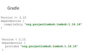 Gradle
Version < 2.12
dependencies {
provided "org.projectlombok:lombok:1.16.16"
}
Version >= 2.12
dependencies {
compileOnly "org.projectlombok:lombok:1.16.16"
}
 
