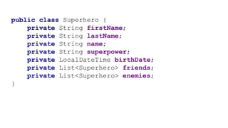public class Superhero {
private String firstName;
private String lastName;
private String name;
private String superpower;
private LocalDateTime birthDate;
private List<Superhero> friends;
private List<Superhero> enemies;
}
 
