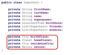 public class Superhero {
private String firstName;
private String lastName;
private String name;
private String superpower;
private LocalDateTime birthDate;
private List<Superhero> friends;
private List<Superhero> enemies;
private City birthPlace;
private Planet homePlanet;
private City residenceCity;
private Nature nature;
}
 