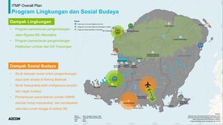 ITMP Overall Plan
Program Lingkungan dan Sosial Budaya
Dampak Lingkungan
Dampak Sosial Budaya
• Program pemantauan pengembangan
Jalan Bypass BIL-Mandalika
• Program pemantauan pengembangan
Pelabuhan Lembar dan Gili Trawangan
• Studi dampak sosial untuk pengembangan
daya tarik wisata di Selong Belanak
• Studi masyarakat adat (indigenous people)
dan cagar budaya
• Pemantauan penambahan jumlah UMKM,
standar hidup masyarakat, dan pendapatan
rata-rata rumah tangga di sekitar BIL
 