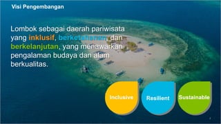 4
Lombok sebagai daerah pariwisata
yang inklusif, berketahanan, dan
berkelanjutan, yang menawarkan
pengalaman budaya dan alam
berkualitas.
Visi Pengembangan
Resilient
Inclusive Sustainable
 