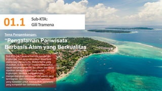 48
“Pengalaman Pariwisata
Berbasis Alam yang Berkualitas
Sub-KTA Gili Tramena memiliki keindahan
lingkungan laut yang merupakan daya tarik
utama bagi pengunjung. Melalui tema yang
diusulkan, Sub-KTA Gili Tramena diharapkan
dapat menyelesaikan isu-isu umum dan dapat
dijadikan sebagai tujuan yang ramah
lingkungan, berdaya saing ekonomi,
mengembangkan pemasaran pariwisata yang
terintegrasi, dan mewujudkan pengelolaan
yang konsisten untuk mewujudkan pariwisata
yang kompetitif dan berkelanjutan.
Tema Pengembangan:
01.1. Sub – KTA Gili
Sub-KTA:
GiliTramena
01.1
 