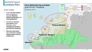50
Sub-KTA Gili Tramena
Landuse Plan
Arahan strategis:
• Lokasi rencana atraksi
akan dipusatkan di
kawasan Malimbu,
Pelabuhan Bangsal, dan
Tanjung Medana
• Persebaran rencana
permukiman akan
diarahkan untuk
mengikuti persebaran
permukiman eksisting
• Rencana akomodasi
akan dilokasikan sesuai
dengan lokasi rencana
atraksi baru
Malimbu
Pelabuhan Bangsal
Tanjung Medana
 