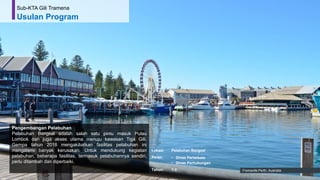 51
Pengembangan Pelabuhan
Pelabuhan Bangsal adalah salah satu pintu masuk Pulau
Lombok dan juga akses utama menuju kawasan Tiga Gili.
Gempa tahun 2018 mengakibatkan fasilitas pelabuhan ini
mengalami banyak kerusakan. Untuk mendukung kegiatan
pelabuhan, beberapa fasilitas, termasuk pelabuhannya sendiri,
perlu ditambah dan diperbaiki.
Fremantle Perth, Australia
Sub-KTA Gili Tramena
Usulan Program
Lokasi: Pelabuhan Bangsal
Peran: • Dinas Pariwisata
• Dinas Perhubungan
Tahun: 1-3
 