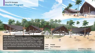 56
Pasar Seni Lokal
Salah satu tempat menarik di Senggigi adalah Pasar Seni Lokal.
Pada kondisi eksisting, Pasar Seni ini mengalami penurunan
pengunjung karena daya tarik yang terbatas dan juga bersaing
dengan pasar seni lainnya ataupun toko suvenir modern. Oleh
karena itu, diperlukan rebranding dan desain ulang untuk area ini
serta menambahkan beberapa elemen komersial dan ruang
publik.
Sub-KTA Senggigi
Usulan Program
Lokasi: Senggigi
Peran: Dinas Perdagangan
Tahun: 1
 