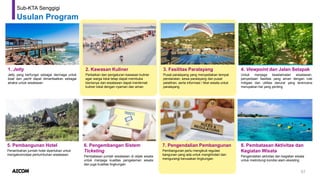 57
Sub-KTA Senggigi
Usulan Program
1. Jetty
Jetty yang berfungsi sebagai dermaga untuk
boat dan yacht dapat dimanfaatkan sebagai
atraksi untuk wisatawan
2. Kawasan Kuliner
Perbaikan dan pengaturan kawasan kuliner
agar warga lokal tetap dapat membuka
bisnisnya dan wisatawan dapat menikmati
kuliner lokal dengan nyaman dan aman
3. Fasilitas Paralayang
Pusat paralayang yang menyediakan tempat
pendaratan, sewa paralayang dan pusat
pelatihan, serta informasi / tiket wisata untuk
paralayang
4. Viewpoint dan Jalan Setapak
Untuk menjaga keselamatan wisatawan,
penyediaan fasilitas yang aman dengan rute
mitigasi dan utilitas darurat yang terencana
merupakan hal yang penting
5. Pembangunan Hotel
Penambahan jumlah hotel diperlukan untuk
mengakomodasi pertumbuhan wisatawan
7. Pengendalian Pembangunan
Pembangunan perlu mengikuti regulasi
bangunan yang ada untuk menghindari dan
mengurangi kerusakan lingkungan
8. Pembatasan Aktivitas dan
Kegiatan Wisata
Pengendalian aktivitas dan kegiatan wisata
untuk melindungi kondisi alam eksisting
6. Pengembangan Sistem
Ticketing
Pembatasan jumlah wisatawan di objek wisata
untuk menjaga kualitas pengalaman wisata
dan juga kualitas lingkungan
 