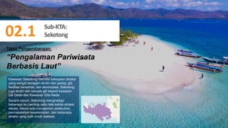 59
“Pengalaman Pariwisata
Berbasis Laut”
Kawasan Sekotong memiliki kekayaan atraksi
yang sangat beragam terdiri dari pantai, gili,
fasilitas bersantai, dan akomodasi. Sekotong
juga terdiri dari banyak gili seperti kawasan
Gili Gede dan Kawasan Gita Nada.
Secara umum, Sekotong menghadapi
beberapa isu penting yaitu tata kelola atraksi
wisata, belum ada manajemen pelabuhan,
permasalahan keselamatan, dan beberapa
atraksi yang sulit untuk diakses.
Tema Pengembangan:
Sub-KTA:
Sekotong
02.1
 