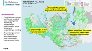 61
Sub-KTA Sekotong
Landuse Plan
Arahan strategis
• Penyebaran permukiman
lebih banyak berada di
utara sekotong untuk
mendukung
pengembangan
pariwisata serta sesuai
dengan arah
pengembangan eksisting
• Pengembangan atraksi
dan akomodasi
disesuaikan dengan
pusat pertumbuhan
masing-masing atraksi
Penyebaran permukiman
untuk mengakomodasi tenaga
kerja pariwisata dan homestay
Alokasi lahan untuk atraksi dan
akomodasi di lokasi-lokasi
yang akan dikembangkan
Pengembangan atraksi
wisata dan akomodasi
di pulau Lombok
 