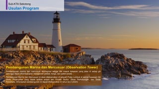 62
Pembangunan Marina dan Mercusuar (Observation Tower)
Pembangunan marina dan mercusuar terintegrasi sebgai titik masuk kawasan yang jelas di setiap gili
sehingga dapat dikembangkan manajemen jadwal, harga, dan paket wisata.
Pembabunan Marina dan Mercusuar ini akan dilaksanakan di wilayah Pulau Lombok di sekitar kawasan Gili
Gede. Pihak-pihak yang dapat terlibat antara lain Private Sector, Dinas Perhubungan, dan Dinas
Pariwisata. Diharapkan pembangunan ini dapat dilaksanakan di tahun ke 2 (2020)
Sub-KTA Sekotong
Usulan Program
 