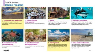 63
Sub-KTA Sekotong
Usulan Program
1. Promenade and Waterfront
Fasilitas pendukung pariwisata untuk
meningkatkan aksesibilitas dan aktivitas tepi
pantai lainnya
2. Event Olahraga
Internasional
Mendukung promosi pariwisata di Sekotong
3. Resort
Fasilitas pendukung bagi wisatawan yang
ingin singgah di Sekotong dan menikmati
suasana pantai yang sepi
4. Fasilitas Olahraga Air
Penyediaan fasilitas diving sesuai dengan
potensi alam yang mendukung untuk menjadi
pusat olahraga diving di Pulau Lombok
5. Konservasi Ikan dan
Terumbu karang
Konservasi untuk meminimalisir dampak
pariwisata
7. Viewing Point
Pengembangan viewing point beserta jalur
penalan kaki, spot foto dan fasilitas lainnya.
yang juga berfungsi sebagai meeting point
evakuasi bencana
8. Jalur evakuasi Bencana
Jalur evakuasi untuk mitigasi bencana yang
tidak hanya fungsional namun juga memiliki
nilai estetis yang sesuai dengan konteks
lingkungan pantai
6. Toko Souvenir dan
Workshop Product
Meningkatkan kontribusi pariwisata kepada
masyarakat,
 