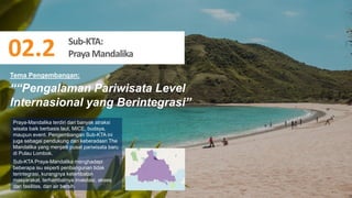 64
““Pengalaman Pariwisata Level
Internasional yang Berintegrasi”
Praya-Mandalika terdiri dari banyak atraksi
wisata baik berbasis laut, MICE, budaya,
maupun event. Pengembangan Sub-KTA ini
juga sebagai pendukung dari keberadaan The
Mandalika yang menjadi pusat pariwisata baru
di Pulau Lombok.
Sub-KTA Praya-Mandalika menghadapi
beberapa isu seperti penbangunan tidak
terintegrasi, kurangnya keterlibatan
masyarakat, terhambatnya investasi, akses
dan fasilitas, dan air bersih.
Tema Pengembangan:
Sub-KTA:
PrayaMandalika
02.2
 