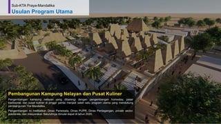 67
Pembangunan Kampung Nelayan dan Pusat Kuliner
Pengembangan kampung nelayan yang dibarengi dengan pengembangan homestay, pasar
tradisional, dan pusat kuliner di pinggir pantai menjadi salah satu program utama yang mendukung
pembangunan The Mandalika.
Pengembangan ini melibatkan Dinas Pariwisata, Dinas PUPR, Dinas Perdagangan, private sector,
pokdarwis, dan masyarakat. Seluruhnya dimulai dapat di tahun 2020.
Sub-KTA Praya-Mandalika
Usulan Program Utama
 