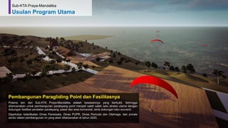68
Pembangunan Paragliding Point dan Fasilitasnya
Potensi lain dari Sub-KTA Praya-Mandalika adalah kawasannya yang berbukit. Sehingga
direncanakan untuk pembangunan paralayang point menjadi salah salah satu atraksi utama dengan
dukungan fasilitas peralatan paralayang, pasar dan area komersial, serta dukungan toko souvenir.
Diperlukan keterlibatan Dinas Pariwisata, Dinas PUPR, Dinas Pemuda dan Olahraga, dan private
sector dalam pembangunan ini yang akan dilaksanakan di tahun 2020,
Sub-KTA Praya-Mandalika
Usulan Program Utama
 