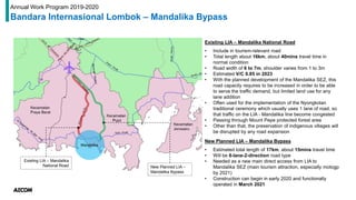 Existing LIA – Mandalika
National Road New Planned LIA –
Mandalika Bypass
Existing LIA – Mandalika National Road
• Include in tourism-relevant road
• Total length about 16km, about 40mins travel time in
normal condition
• Road width of 6 to 7m, shoulder varies from 1 to 3m
• Estimated V/C 0.85 in 2023
• With the planned development of the Mandalika SEZ, this
road capacity requires to be increased in order to be able
to serve the traffic demand, but limited land use for any
lane addition
• Often used for the implementation of the Nyongkolan
traditional ceremony which usually uses 1 lane of road, so
that traffic on the LIA - Mandalika line become congested
• Passing through Mount Pepe protected forest area
• Other than that, the preservation of indigenous villages will
be disrupted by any road expansion
New Planned LIA – Mandalika Bypass
• Estimated total length of 17km, about 15mins travel time
• Will be 8-lane-2-direction road type
• Needed as a new main direct access from LIA to
Mandalika SEZ (main tourism attraction, especially motogp
by 2021)
• Construction can begin in early 2020 and functionally
operated in March 2021
Annual Work Program 2019-2020
Bandara Internasional Lombok – Mandalika Bypass
 