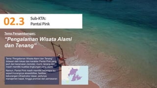 71
“Pengalaman Wisata Alami
dan Tenang”
Tema “Pengalaman Wisata Alami dan Tenang”
didasari oleh lokasi dan karakter Pantai Pink yang
jauh dari keramaian (remote), murni, tenang dan
masih memiliki kualitas lingkungan yang alami.
Namun, Pantai Pink masih memiliki beberapa isu
seperti kurangnya aksesibilitas, fasilitas,
kekurangan infrastruktur dasar, perlunya
manajemen kapal, hingga promosi dan pemasaran
Tema Pengembangan:
Sub-KTA:
PantaiPink
02.3
 