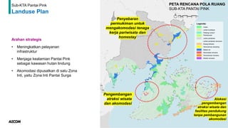 73
Sub-KTA Pantai Pink
Landuse Plan
Arahan strategis
• Meningkatkan pelayanan
infrastruktur
• Menjaga kealamian Pantai Pink
sebagai kawasan hutan lindung
• Akomodasi dipusatkan di satu Zona
Inti, yaitu Zona Inti Pantai Surga
Penyebaran
permukiman untuk
mengakomodasi tenaga
kerja pariwisata dan
homestay
Alokasi
pengembangan
atraksi wisata dan
fasilitas pendukung
tanpa pembangunan
akomodasi
Pengembangan
atraksi wisata
dan akomodasi
 