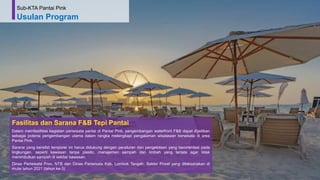 74
Fasilitas dan Sarana F&B Tepi Pantai
Dalam memfasilitasi kegiatan pariwisata pantai di Pantai Pink, pengembangan waterfront F&B dapat dijadikan
sebagai potensi pengembangan utama dalam rangka melengkapi pengalaman wisatawan berwisata di area
Pantai Pink.
Sarana yang bersifat temporer ini harus didukung dengan peraturan dan pengelolaan yang berorientasi pada
lingkungan, seperti kawasan tanpa plastic, manajemen sampah dan limbah yang tertata agar tidak
menimbulkan sampah di sekitar kawasan.
Dinas Pariwisata Prov. NTB dan Dinas Pariwisata Kab. Lombok Tengah, Sektor Privat yang dilaksanakan di
mulai tahun 2021 (tahun ke-3)
Sub-KTA Pantai Pink
Usulan Program
 