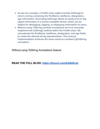 ●​ As per our example, a Profile class might override toString() to
return a string containing the firstName, lastName, designation,
age information. Overriding toString() allows to easily print or log
object information in a human-readable format, which can be
helpful for debugging, logging, or displaying information to users.
●​ Without using ToString Lombok annotations we’ve to manually
implement the toString() method within the Profile class. We
concatenate the firstName, lastName, designation, and age fields
to create the desired string representation. This manual
implementation achieves the same result as Lombok’s @ToString
annotation.
Without using ToString Annotations feature
READ THE FULL BLOG: https://tinyurl.com/bddb9cxb
 