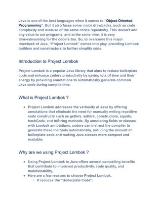 Java is one of the best languages when it comes to “Object-Oriented
Programming”. But it also faces some major drawbacks, such as code
complexity and overuse of the same codes repeatedly. This doesn’t add
any value to our programs, and at the same time, it is very
time-consuming for the coders too. So, to overcome this major
drawback of Java, “Project Lombok” comes into play, providing Lombok
builders and constructors to further simplify code.
Introduction to Project Lombok
Project Lombok is a popular Java library that aims to reduce boilerplate
code and enhance coders productivity by saving lots of time and their
energy by providing annotations to automatically generate common
Java code during compile time.
What is Project Lombok ?
●​ Project Lombok addresses the verbosity of Java by offering
annotations that eliminate the need for manually writing repetitive
code constructs such as getters, setters, constructors, equals,
hashCode, and toString methods. By annotating fields or classes
with Lombok annotations, coders can instruct the compiler to
generate these methods automatically, reducing the amount of
boilerplate code and making Java classes more compact and
readable.
Why are we using Project Lombok ?
●​ Using Project Lombok in Java offers several compelling benefits
that contribute to improved productivity, code quality, and
maintainability.
●​ Here are a few reasons to choose Project Lombok.
○​ It reduces the “Boilerplate Code”.
 