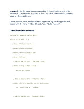 In Java, by far the most common practice is to add getters and setters
using the “Java Beans” pattern. Most of the IDEs automatically generate
code for these patterns.
Let us see the code understand this approach by creating getter and
setter with the help of “Data Objects” and “Data Factory” :
Data Object without Lombok
package org.example.dataobjects;
public class Profile {
private String firstName;
private String lastName;
private String designation;
private int age;
// Getter method for 'firstName' field
public String getFirstName() {
return firstName;
}
// Setter method for 'firstName' field
public void setFirstName(String firstName) {
this.firstName = firstName;
}
// Getter method for 'lastName' field
 