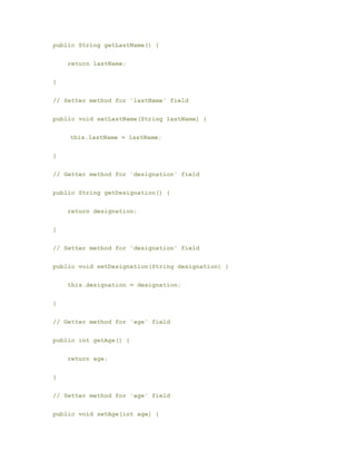 public String getLastName() {
return lastName;
}
// Setter method for 'lastName' field
public void setLastName(String lastName) {
​ this.lastName = lastName;
}
// Getter method for 'designation' field
public String getDesignation() {
return designation;
}
// Setter method for 'designation' field
public void setDesignation(String designation) {
this.designation = designation;
}
// Getter method for 'age' field
public int getAge() {
return age;
}
// Setter method for 'age' field
public void setAge(int age) {
 
