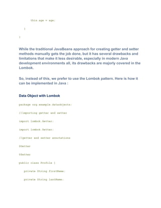 this.age = age;
}
}
While the traditional JavaBeans approach for creating getter and setter
methods manually gets the job done, but it has several drawbacks and
limitations that make it less desirable, especially in modern Java
development environments all, its drawbacks are majorly covered in the
Lombok.
So, instead of this, we prefer to use the Lombok pattern. Here is how it
can be implemented in Java :
Data Object with Lombok
package org.example.dataobjects;
//importing getter and setter
import lombok.Getter;
import lombok.Setter;
//getter and setter annotations
@Getter
@Setter
public class Profile {
private String firstName;
private String lastName;
 