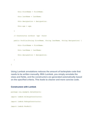 this.firstName = firstName;
this.lastName = lastName;
this.designation = designation;
this.age = age;
}
// Constructor without 'age' field
public Profile(String firstName, String lastName, String designation) {
this.firstName = firstName;
this.lastName = lastName;
this.designation = designation;
}
}
Using Lombok annotations reduces the amount of boilerplate code that
needs to be written manually. With Lombok, you simply annotate the
class and fields, and the constructors are generated automatically based
on the specified criteria. This leads to cleaner and more concise code.
Constructors with Lombok
package org.example.dataobjects;
import lombok.AllArgsConstructor;
import lombok.NoArgsConstructor;
import lombok.NonNull;
 