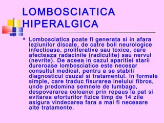 LOMBOSCIATICA
HIPERALGICA
 Lombosciatica poate fi generata si in afara
leziunilor discale, de catre boli neurologice
infectioase, proliferative sau toxice, care
afecteaza radacinile (radiculite) sau nervul
(nevrite). De aceea in cazul aparitiei starii
dureroase lombosciatice este necesar
consultul medical, pentru a se stabili
diagnosticul cauzal si tratamentul. In formele
simple, care traduc fisurarea inelului fibros,
unde predomina semnele de lumbago,
despovararea coloanei prin repaus la pat si
evitarea eforturilor fizice timp de 14 zile
asigura vindecarea fara a mai fi necesare
alte tratamente. 
 