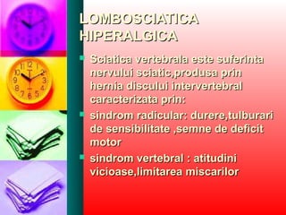 LOMBOSCIATICALOMBOSCIATICA
HIPERALGICAHIPERALGICA
 Sciatica vertebrala este suferintaSciatica vertebrala este suferinta
nervului sciatic,produsa prinnervului sciatic,produsa prin
hernia discului intervertebralhernia discului intervertebral
caracterizata prin:caracterizata prin:
 sindrom radicular: durere,tulburarisindrom radicular: durere,tulburari
de sensibilitate ,semne de deficitde sensibilitate ,semne de deficit
motormotor
 sindrom vertebral : atitudinisindrom vertebral : atitudini
vicioase,limitarea miscarilorvicioase,limitarea miscarilor
 