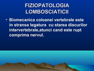 FIZIOPATOLOGIAFIZIOPATOLOGIA
LOMBOSCIATICIILOMBOSCIATICII
• Biomecanica coloanei vertebrale este
in stransa legatura cu starea discurilor
intervertebrale,atunci cand este rupt
comprima nervul.
 