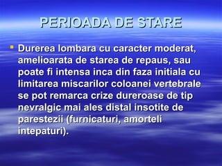 PERIOADA DE STAREPERIOADA DE STARE
 Durerea lombara cu caracter moderat,Durerea lombara cu caracter moderat,
amelioarata de starea de repaus, sauamelioarata de starea de repaus, sau
poate fi intensa inca din faza initiala cupoate fi intensa inca din faza initiala cu
limitarea miscarilor coloanei vertebralelimitarea miscarilor coloanei vertebrale
se pot remarca crize dureroase de tipse pot remarca crize dureroase de tip
nevralgic mai ales distal insotite denevralgic mai ales distal insotite de
parestezii (furnicaturi, amorteliparestezii (furnicaturi, amorteli
intepaturi).intepaturi).
 