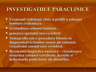 INVESTIGATIILE PARACLINICEINVESTIGATIILE PARACLINICE
 Examenul radiologic (fata si profil) a coloaneiExamenul radiologic (fata si profil) a coloanei
lombare evidentiaza :lombare evidentiaza :
 rectitudinea coloanei lombarerectitudinea coloanei lombare
 pensarea spatiului inervertebralpensarea spatiului inervertebral
 Tomografia este o procedura folosita inTomografia este o procedura folosita in
diagnosticul leziunilor osoase ale coloanei,diagnosticul leziunilor osoase ale coloanei,
vizualizind canalul osos vertebral.vizualizind canalul osos vertebral.
 Rezonanta magnetica nucleara – vizualizeazaRezonanta magnetica nucleara – vizualizeaza
structura coloanei vertebrale, herniile sistructura coloanei vertebrale, herniile si
deformarile posterioare ale discurilor.deformarile posterioare ale discurilor.
 