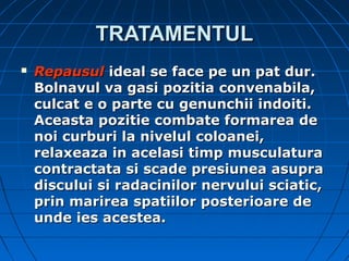 TRATAMENTULTRATAMENTUL
 RepausulRepausul ideal se face pe un pat dur.ideal se face pe un pat dur.
Bolnavul va gasi pozitia convenabila,Bolnavul va gasi pozitia convenabila,
culcat e o parte cu genunchii indoiti.culcat e o parte cu genunchii indoiti.
Aceasta pozitie combate formarea deAceasta pozitie combate formarea de
noi curburi la nivelul coloanei,noi curburi la nivelul coloanei,
relaxeaza in acelasi timp musculaturarelaxeaza in acelasi timp musculatura
contractata si scade presiunea asupracontractata si scade presiunea asupra
discului si radacinilor nervului sciatic,discului si radacinilor nervului sciatic,
prin marirea spatiilor posterioare deprin marirea spatiilor posterioare de
unde ies acestea.unde ies acestea.
 