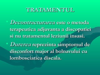 TRATAMENTULTRATAMENTUL
• DecontracturareaDecontracturarea este o metodaeste o metoda
terapeutica adjuvanta a discopatieiterapeutica adjuvanta a discopatiei
si nu tratamentul leziunii insasi.si nu tratamentul leziunii insasi.
• DurereaDurerea reprezinta simptomul dereprezinta simptomul de
disconfort major al bolnavului cudisconfort major al bolnavului cu
lombosciatica discala.lombosciatica discala.
 