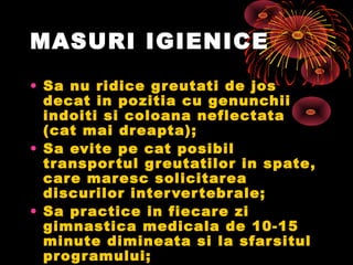 MASURI IGIENICE
• Sa nu ridice greutati de jos
decat in pozitia cu genunchii
indoiti si coloana neflectata
(cat mai dreapta);
• Sa evite pe cat posibil
transportul greutatilor in spate,
care maresc solicitarea
discurilor intervertebrale;
• Sa practice in fiecare zi
gimnastica medicala de 10-15
minute dimineata si la sfarsitul
programului;
 