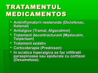 TRATAMENTULTRATAMENTUL
MEDICAMENTOSMEDICAMENTOS
 Antiinflamatorii nesteroide (Diclofenac,Antiinflamatorii nesteroide (Diclofenac,
Ketonal)Ketonal)
 Antialgice (Tramal, Algocalmin)Antialgice (Tramal, Algocalmin)
 Tratament decontracturant (Mydocalm,Tratament decontracturant (Mydocalm,
Tolperison)Tolperison)
 Tratament sedativTratament sedativ
 Corticoterapie (Prednison)Corticoterapie (Prednison)
 In sciatica hiperalgica se fac infiltratiiIn sciatica hiperalgica se fac infiltratii
paraspinoase sau epidurale cu cortizonparaspinoase sau epidurale cu cortizon
(Dexametoza).(Dexametoza).
 
