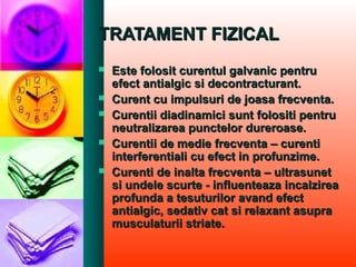 TRATAMENT FIZICALTRATAMENT FIZICAL
 Este folosit curentul galvanic pentruEste folosit curentul galvanic pentru
efect antialgic si decontracturant.efect antialgic si decontracturant.
 Curent cu impulsuri de joasa frecventa.Curent cu impulsuri de joasa frecventa.
 Curentii diadinamici sunt folositi pentruCurentii diadinamici sunt folositi pentru
neutralizarea punctelor dureroase.neutralizarea punctelor dureroase.
 Curentii de medie frecventa – curentiCurentii de medie frecventa – curenti
interferentiali cu efect in profunzime.interferentiali cu efect in profunzime.
 Curenti de inalta frecventa – ultrasunetCurenti de inalta frecventa – ultrasunet
si undele scurte - influenteaza incalzireasi undele scurte - influenteaza incalzirea
profunda a tesuturilor avand efectprofunda a tesuturilor avand efect
antialgic, sedativ cat si relaxant asupraantialgic, sedativ cat si relaxant asupra
musculaturii striate.musculaturii striate.
 