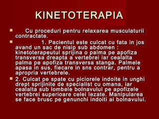 KINETOTERAPIAKINETOTERAPIA
 Cu proceduri pentru relaxarea musculaturiiCu proceduri pentru relaxarea musculaturii
contractate.contractate.
 1. Pacientul este culcat cu fata in jos1. Pacientul este culcat cu fata in jos
avand un sac de nisip sub abdomen :avand un sac de nisip sub abdomen :
kinetoterapeutul sprijina o palma pe apofizakinetoterapeutul sprijina o palma pe apofiza
transversa dreapta a vertebrei iar cealaltatransversa dreapta a vertebrei iar cealalta
palma pe apofiza transversa stanga. Palmelepalma pe apofiza transversa stanga. Palmele
apasa in sus, fiecare in sns contrar, pentru aapasa in sus, fiecare in sns contrar, pentru a
apropria vertebrele.apropria vertebrele.
 2. Culcat pe spate cu piciorele indoite in unghi2. Culcat pe spate cu piciorele indoite in unghi
drept sprijinite de specialist cu omana, iardrept sprijinite de specialist cu omana, iar
cealalta sub lombele bolnavului pe apofizelecealalta sub lombele bolnavului pe apofizele
vertebrei superioare celei lezate. Manipulareavertebrei superioare celei lezate. Manipularea
se face brusc pe genunchi indoiti ai bolnavului.se face brusc pe genunchi indoiti ai bolnavului.
 