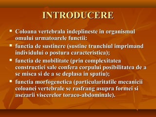 INTRODUCEREINTRODUCERE
 Coloana vertebrala indeplineste in organismulColoana vertebrala indeplineste in organismul
omului urmatoarele functii:omului urmatoarele functii:
 functia de sustinere (sustine trunchiul imprimandfunctia de sustinere (sustine trunchiul imprimand
individului o postura caracteristica);individului o postura caracteristica);
 functia de mobilitate (prin complexitateafunctia de mobilitate (prin complexitatea
constructiei sale confera corpului posibilitatea de aconstructiei sale confera corpului posibilitatea de a
se misca si de a se deplasa in spatiu);se misca si de a se deplasa in spatiu);
 functia morfogenetica (particularitatile mecaniciifunctia morfogenetica (particularitatile mecanicii
coloanei vertebrale se rasfrang asupra formei sicoloanei vertebrale se rasfrang asupra formei si
asezarii viscerelor toraco-abdominale).asezarii viscerelor toraco-abdominale).
 