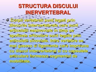 STRUCTURA DISCULUI STRUCTURA DISCULUI 
INERVERTEBRALINERVERTEBRAL
  Corpii vertebrali sunt legati prin Corpii vertebrali sunt legati prin 
discurile intervertebrale care sunt discurile intervertebrale care sunt 
articulatii nesinoviale in timp ce articulatii nesinoviale in timp ce 
apofizele articulare sunt legate prin apofizele articulare sunt legate prin 
articulatii sinoviale. Intre vertebre se articulatii sinoviale. Intre vertebre se 
mai gasesc si ligamente care impreuna mai gasesc si ligamente care impreuna 
cu discul intervertebral si cu capsulele cu discul intervertebral si cu capsulele 
articulare formeaza segmentul de articulare formeaza segmentul de 
mobilitate.mobilitate.
 