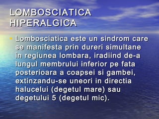 LOMBOSCIATICALOMBOSCIATICA
HIPERALGICAHIPERALGICA
• Lombosciatica este un sindrom careLombosciatica este un sindrom care
se manifesta prin dureri simultanese manifesta prin dureri simultane
in regiunea lombara, iradiind de-ain regiunea lombara, iradiind de-a
lungul membrului inferior pe fatalungul membrului inferior pe fata
posterioara a coapsei si gambei,posterioara a coapsei si gambei,
extinzandu-se uneori in directiaextinzandu-se uneori in directia
halucelui (degetul mare) sauhalucelui (degetul mare) sau
degetului 5 (degetul mic). degetului 5 (degetul mic). 
 