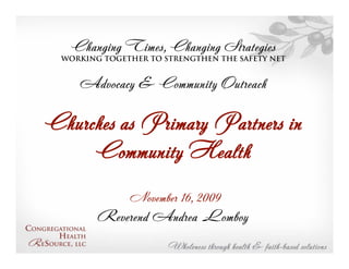 Changing Times, Changing Strategies
  Working together to strengthen the Safety Net


     Advocacy & Community Outreach

Churches as Primary Partners in
     Community Health
               November 16, 2009
         Reverend Andrea Lomboy
 