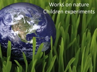 Works on nature 
Children experiments 
 