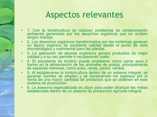 Aspectos relevantes 1. Con la lombricultura se reducen problemas de contaminación ambiental generados por los desechos orgánicos que no reciben ningún manejo. 2. Los desechos orgánicos transformados por las lombrices generan un abono orgánico de excelente calidad desde el punto de vista microbiológico y nutrimental para las plantas. 3. La aplicación de abonos orgánicos genera productos de mejor calidad y a su vez permite ir recuperando suelo. 4. El excedente de lombríz puede emplearse como carne seca o harina en la alimentación de los animales de granja, principalmente de especies menores, como aves, ranas, peces, cerdos. 5. Al establecerse la lombricultura dentro de un sistema integral, se generan fuentes de empleo y se incrementan los ingresos por la venta de una mayor cantidad de productos que se obtienen en este sistema de producción. 6. La asesoría especializada es clave para poder alcanzar las metas establecidas dentro de un sistema de producción agrícola integral. 