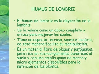 HUMUS DE LOMBRIZ El humus de lombriz es la deyección de la lombriz. Se lo valora como un abono completo y eficaz para mejorar los suelos. Tiene un aspecto terroso, suave e inodoro, de esta manera facilita su manipulación. Es un material libre de plagas y patógenos, pero rico en microorganismos benéficos al suelo y con una amplia gama de macro y micro elementos disponibles para la nutrición de las plantas. 
